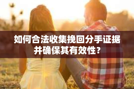 如何合法收集挽回分手证据并确保其有效性？