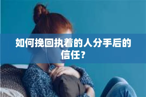 如何挽回执着的人分手后的信任？