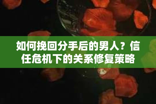 如何挽回分手后的男人？信任危机下的关系修复策略