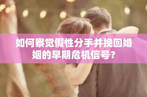 如何察觉假性分手并挽回婚姻的早期危机信号？