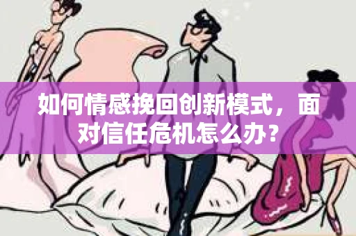 如何情感挽回创新模式，面对信任危机怎么办？
