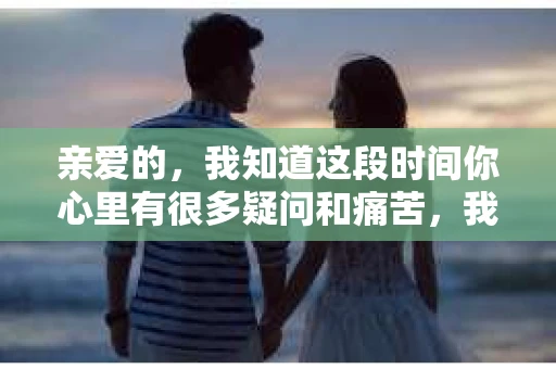 亲爱的，我知道这段时间你心里有很多疑问和痛苦，我也一样。我们在一起的时光，有欢笑也有泪水，那些美好的回忆，我永远都不会忘记。今天，我想通过这条短信，向你表达我的一些想法。