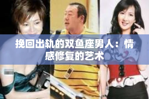 挽回出轨的双鱼座男人：情感修复的艺术