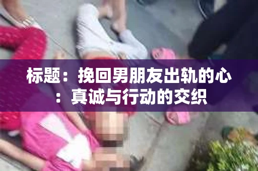 标题：挽回男朋友出轨的心：真诚与行动的交织