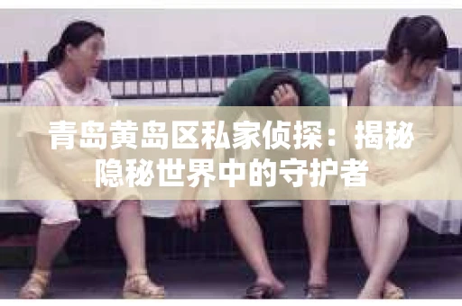 青岛黄岛区私家侦探：揭秘隐秘世界中的守护者