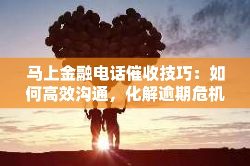马上金融电话催收技巧：如何高效沟通，化解逾期危机