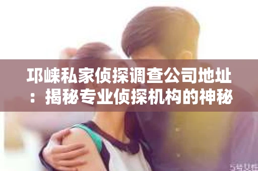邛崃私家侦探调查公司地址：揭秘专业侦探机构的神秘面纱