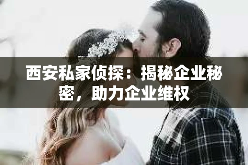 西安私家侦探：揭秘企业秘密，助力企业维权
