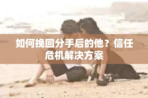 如何挽回分手后的他？信任危机解决方案