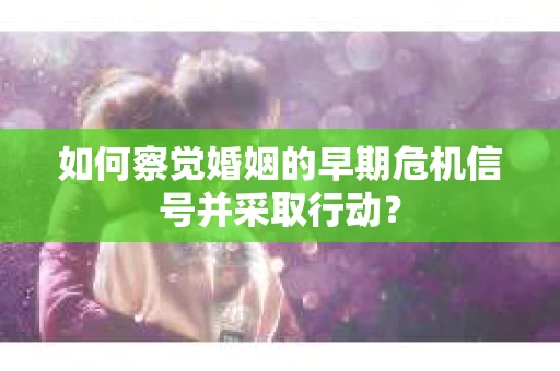 如何察觉婚姻的早期危机信号并采取行动？