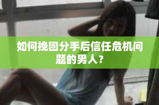 如何挽回分手后信任危机问题的男人？