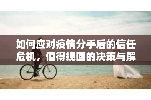 如何应对疫情分手后的信任危机，值得挽回的决策与解决方案