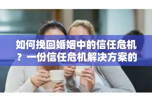如何挽回婚姻中的信任危机？一份信任危机解决方案的干货指南