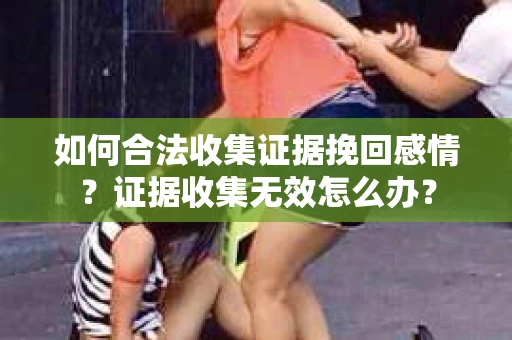如何合法收集证据挽回感情？证据收集无效怎么办？
