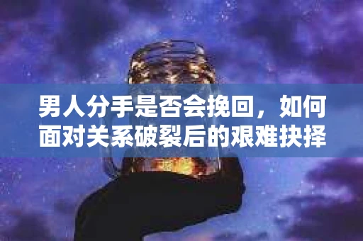男人分手是否会挽回，如何面对关系破裂后的艰难抉择？