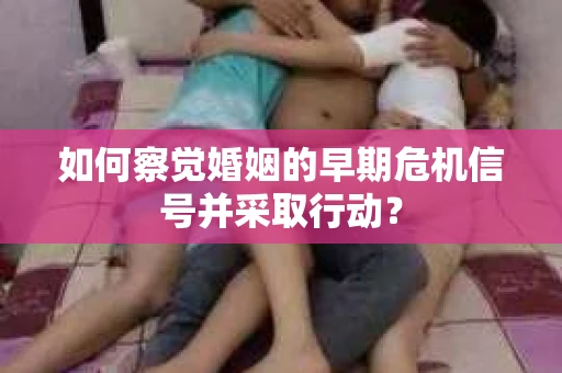 如何察觉婚姻的早期危机信号并采取行动？