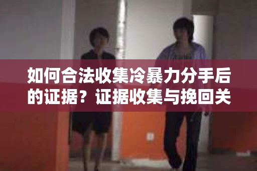 如何合法收集冷暴力分手后的证据？证据收集与挽回关系怎么办？