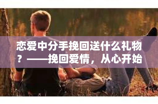 恋爱中分手挽回送什么礼物？——挽回爱情，从心开始
