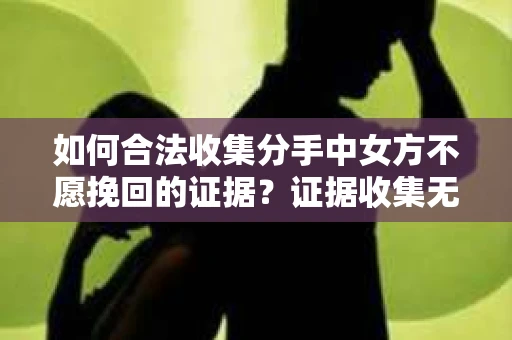 如何合法收集分手中女方不愿挽回的证据？证据收集无效怎么办？