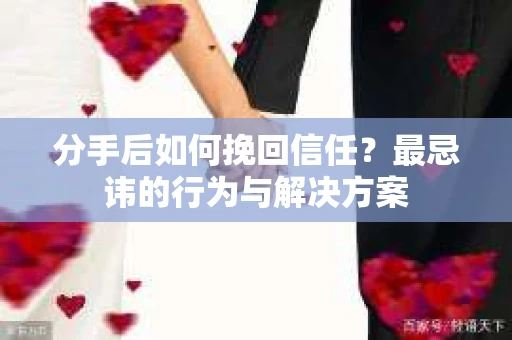 分手后如何挽回信任？最忌讳的行为与解决方案