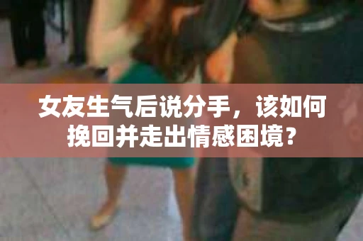 女友生气后说分手，该如何挽回并走出情感困境？