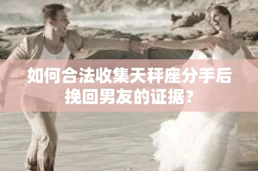 如何合法收集天秤座分手后挽回男友的证据？