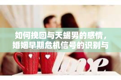 如何挽回与天蝎男的感情，婚姻早期危机信号的识别与应对