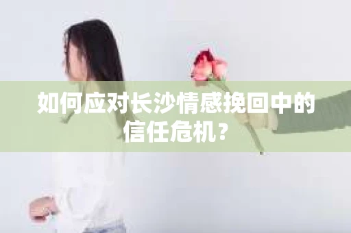 如何应对长沙情感挽回中的信任危机？
