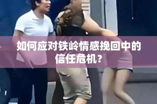如何应对铁岭情感挽回中的信任危机？