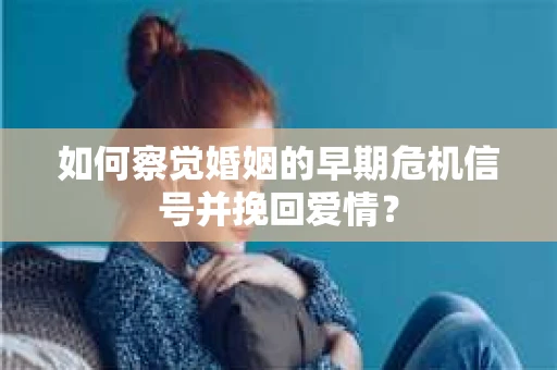 如何察觉婚姻的早期危机信号并挽回爱情？