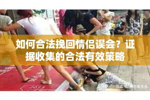 如何合法挽回情侣误会？证据收集的合法有效策略