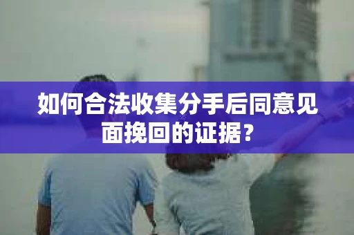 如何合法收集分手后同意见面挽回的证据？