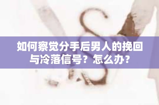 如何察觉分手后男人的挽回与冷落信号？怎么办？