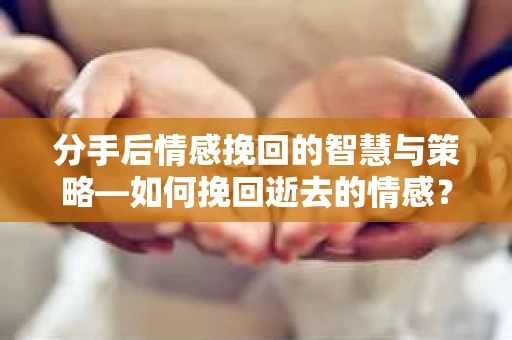 分手后情感挽回的智慧与策略—如何挽回逝去的情感？