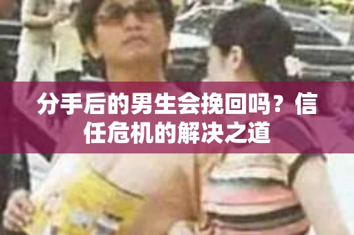 分手后的男生会挽回吗？信任危机的解决之道